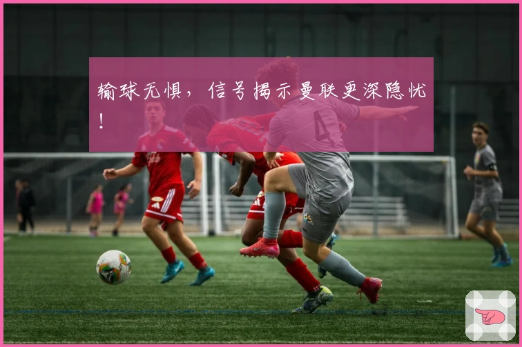 输球无惧，信号揭示曼联更深隐忧！