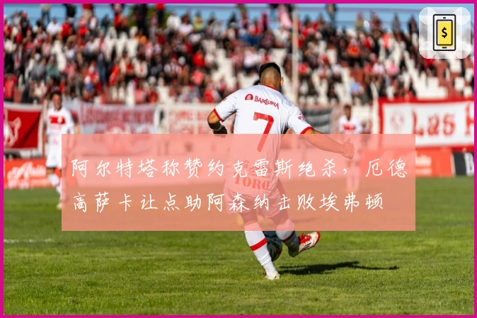 阿尔特塔称赞约克雷斯绝杀，厄德高萨卡让点助阿森纳击败埃弗顿