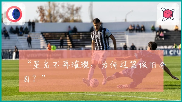 “星光不再璀璨，为何辽篮依旧夺目？”