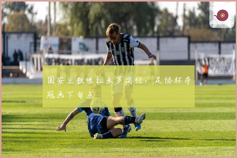 国安主教练拉米罗离任，足协杯夺冠画下句点