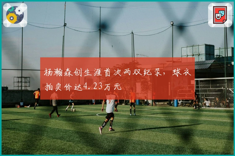 杨瀚森创生涯首次两双纪录，球衣拍卖价达4.23万元