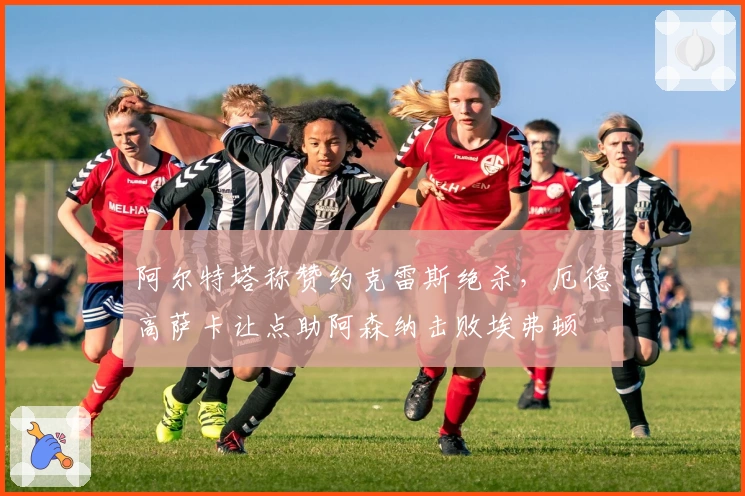 阿尔特塔称赞约克雷斯绝杀，厄德高萨卡让点助阿森纳击败埃弗顿