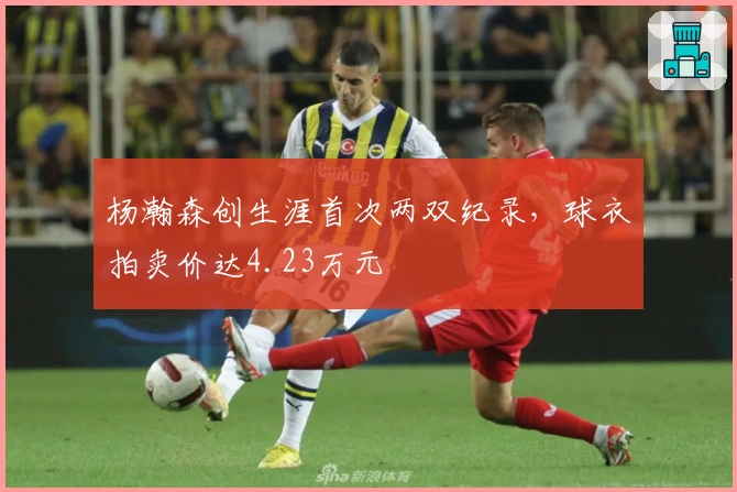 杨瀚森创生涯首次两双纪录，球衣拍卖价达4.23万元