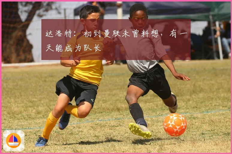 达洛特：初到曼联未曾料想，有一天能成为队长